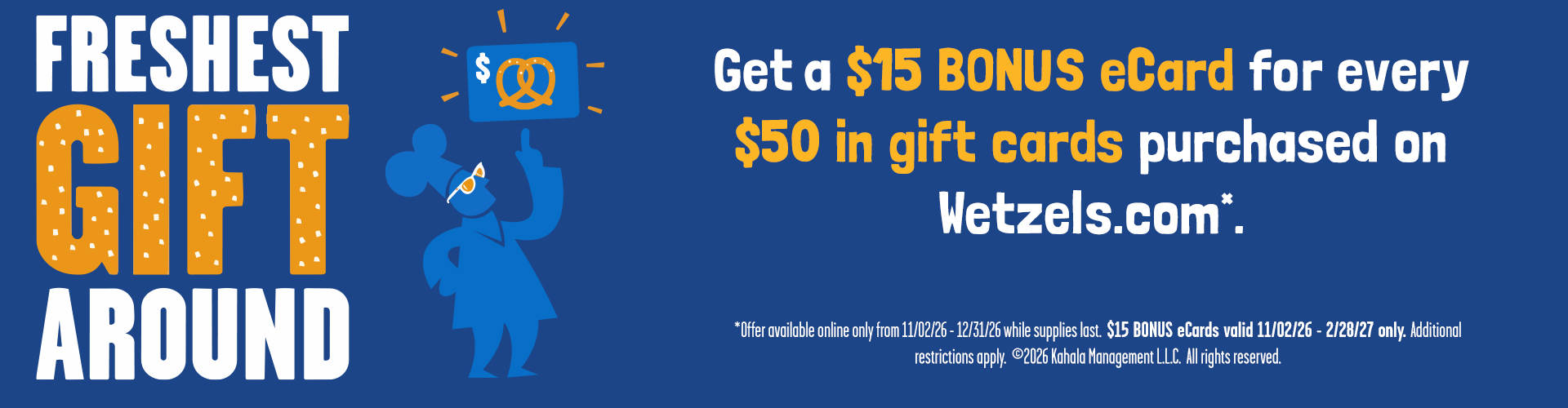 Freshest Gift Around. Get a $15 Bonus eCard for every $50 in gift cards purchased on Wetzels.com*. *Offer available online only from 11/02/2026 - 12/31/2026 while supplies last. $15 BONUS eCards valid 11/02/2026 - 2/28/27 only. Additional restrictions apply. ©2026 Kahala Management, L.L.C. All rights reserved.