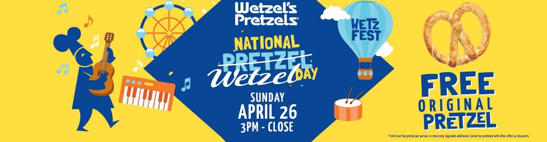 National Wetzel's Day. Sunday, April 26, 3pm - close. Free Original Pretzel. Limit one free pretzel per person, in-store only. Upgrades additional. Cannot be combined with other offers or discounts.